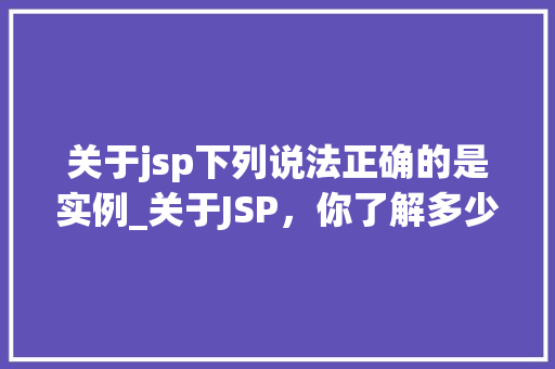 关于jsp下列说法正确的是实例_关于JSP，你了解多少以下说法正确的是实例