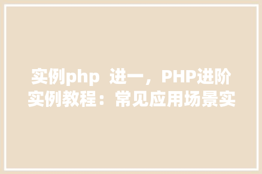 实例php  进一，PHP进阶实例教程：常见应用场景实战介绍