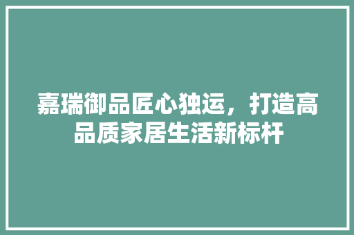 嘉瑞御品匠心独运，打造高品质家居生活新标杆