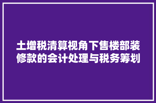 土增税清算视角下售楼部装修款的会计处理与税务筹划