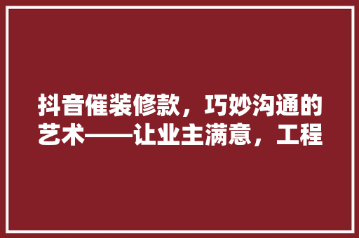 抖音催装修款，巧妙沟通的艺术——让业主满意，工程顺利进行