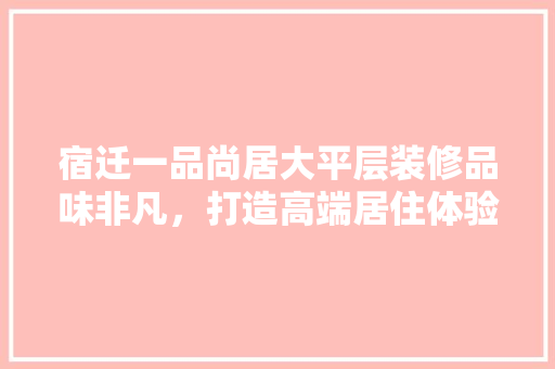 宿迁一品尚居大平层装修品味非凡，打造高端居住体验