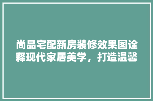 尚品宅配新房装修效果图诠释现代家居美学，打造温馨宜居空间  第1张