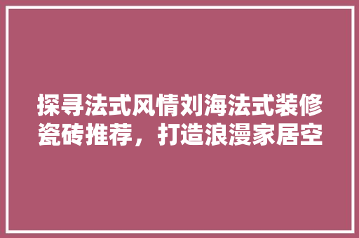 探寻法式风情刘海法式装修瓷砖推荐，打造浪漫家居空间