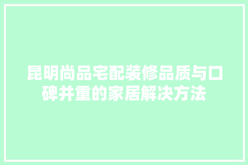 昆明尚品宅配装修品质与口碑并重的家居解决方法  第1张