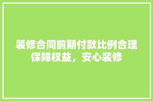 装修合同前期付款比例合理保障权益，安心装修