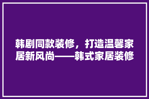 韩剧同款装修，打造温馨家居新风尚——韩式家居装修教程