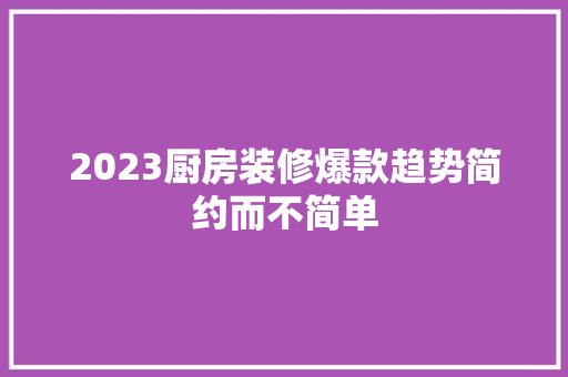 2023厨房装修爆款趋势简约而不简单
