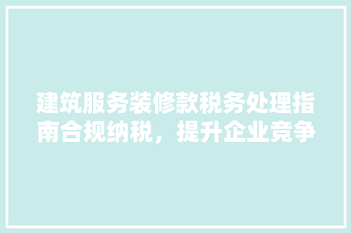 建筑服务装修款税务处理指南合规纳税，提升企业竞争力