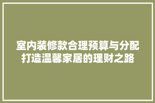 室内装修款合理预算与分配打造温馨家居的理财之路