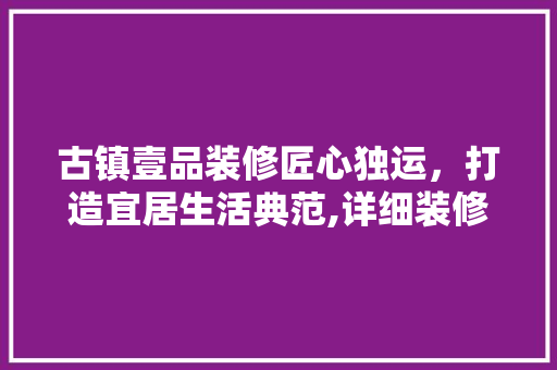 古镇壹品装修匠心独运，打造宜居生活典范,详细装修公司电话地址与品质服务