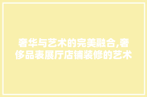 奢华与艺术的完美融合,奢侈品表展厅店铺装修的艺术魅力  第1张