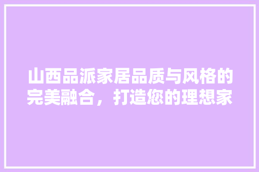 山西品派家居品质与风格的完美融合，打造您的理想家园