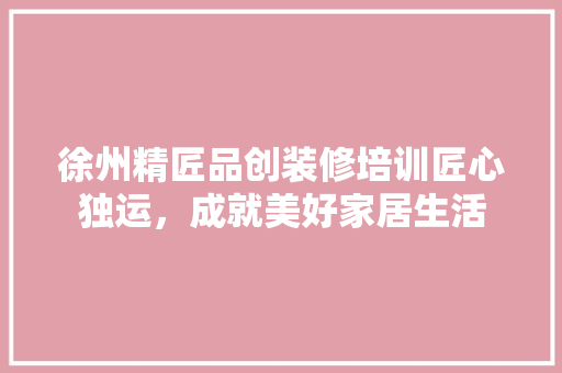 徐州精匠品创装修培训匠心独运，成就美好家居生活  第1张