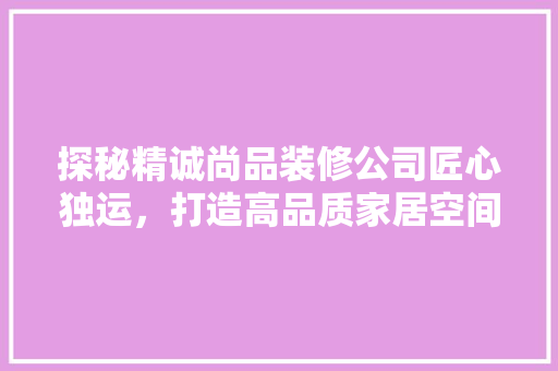 探秘精诚尚品装修公司匠心独运，打造高品质家居空间