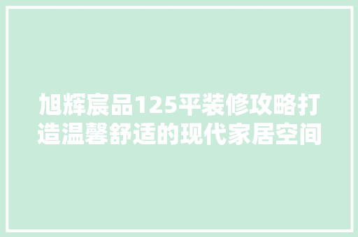 旭辉宸品125平装修攻略打造温馨舒适的现代家居空间