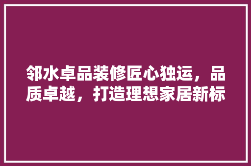 邻水卓品装修匠心独运，品质卓越，打造理想家居新标杆  第1张