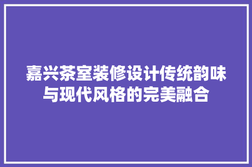 嘉兴茶室装修设计传统韵味与现代风格的完美融合