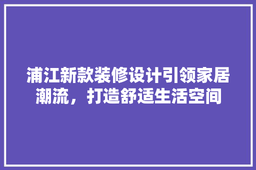 浦江新款装修设计引领家居潮流，打造舒适生活空间