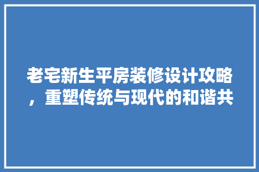老宅新生平房装修设计攻略，重塑传统与现代的和谐共生