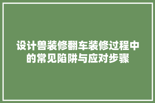 设计兽装修翻车装修过程中的常见陷阱与应对步骤