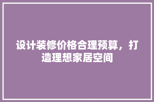 设计装修价格合理预算，打造理想家居空间
