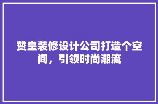 赞皇装修设计公司打造个空间，引领时尚潮流