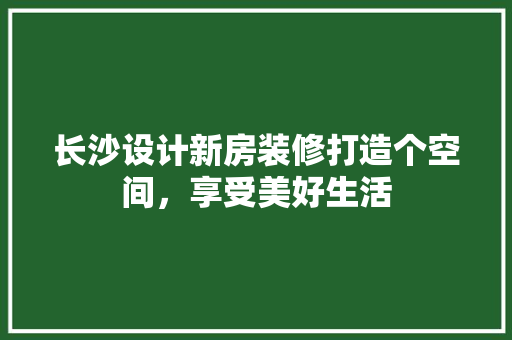 长沙设计新房装修打造个空间，享受美好生活  第1张