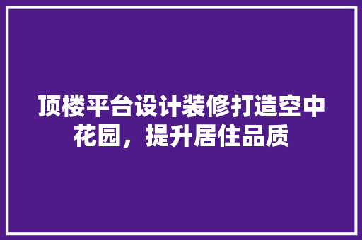 顶楼平台设计装修打造空中花园，提升居住品质