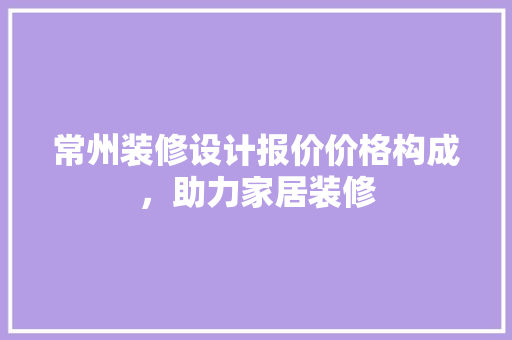 常州装修设计报价价格构成，助力家居装修