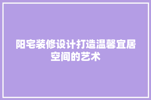 阳宅装修设计打造温馨宜居空间的艺术