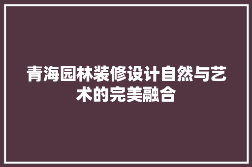 青海园林装修设计自然与艺术的完美融合