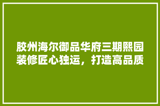 胶州海尔御品华府三期熙园装修匠心独运，打造高品质居住空间  第1张