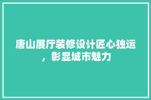 唐山展厅装修设计匠心独运，彰显城市魅力
