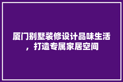 厦门别墅装修设计品味生活，打造专属家居空间