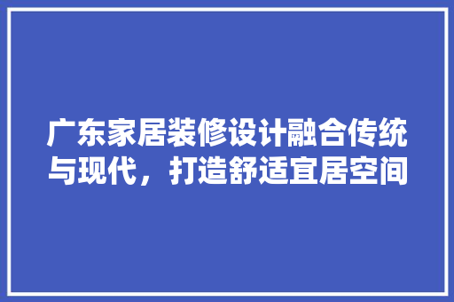 广东家居装修设计融合传统与现代，打造舒适宜居空间  第1张