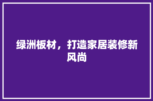 绿洲板材，打造家居装修新风尚