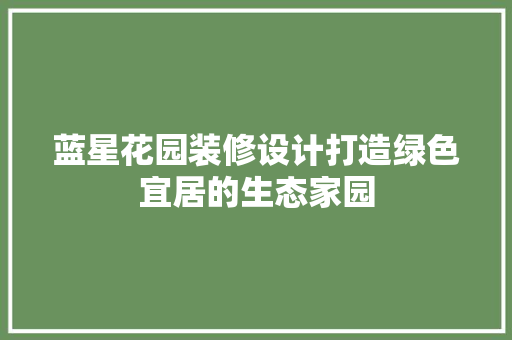蓝星花园装修设计打造绿色宜居的生态家园  第1张