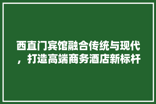 西直门宾馆融合传统与现代，打造高端商务酒店新标杆  第1张