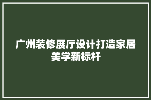 广州装修展厅设计打造家居美学新标杆  第1张