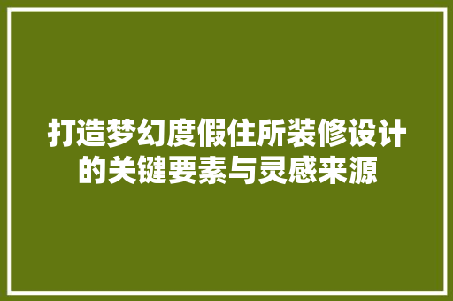 打造梦幻度假住所装修设计的关键要素与灵感来源