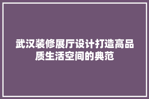 武汉装修展厅设计打造高品质生活空间的典范  第1张