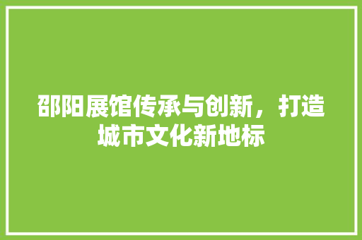 邵阳展馆传承与创新，打造城市文化新地标