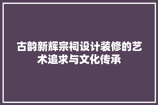 古韵新辉宗祠设计装修的艺术追求与文化传承
