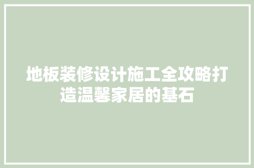 地板装修设计施工全攻略打造温馨家居的基石