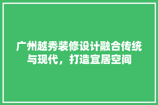 广州越秀装修设计融合传统与现代，打造宜居空间