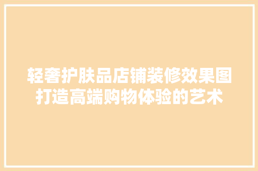 轻奢护肤品店铺装修效果图打造高端购物体验的艺术
