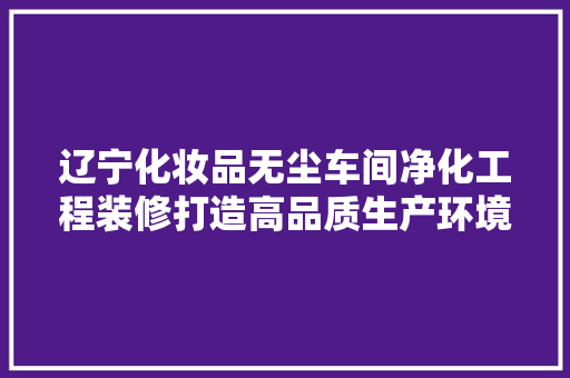 辽宁化妆品无尘车间净化工程装修打造高品质生产环境，保障产品质量